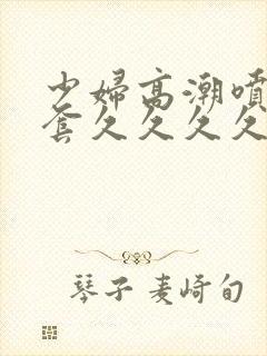 少妇高潮喷水无套久久久久久