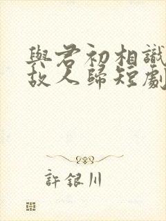 与君初相识犹如故人归短剧