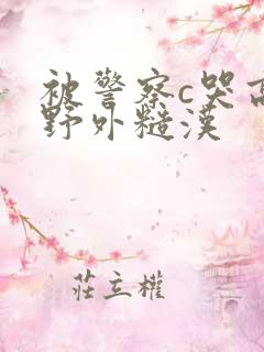 被警察c哭高h野外糙汉