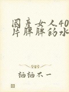 国产女人40毛片胖胖的水多精品