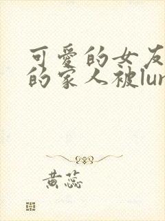 可爱的女友和她的家人被lunjian调教