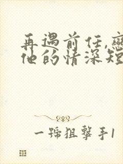 再遇前任,恋上他的情深短剧全集完整版