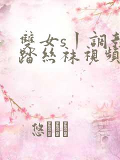 双女s丨调教踩踏丝袜视频