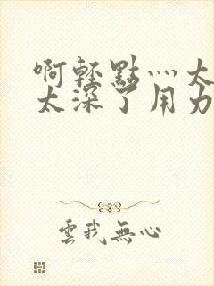 啊轻点灬太粗嗯太深了用力小雄