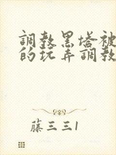 调教黑塔被肆意的玩弄调教