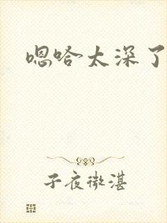 嗯哈太深了不要