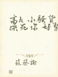 高h 小骚货 操死你 好紧