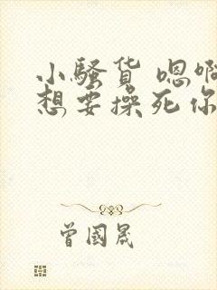 小骚货 嗯啊啊想要操死你