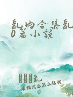 乱肉合集乱500篇小说