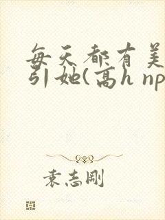 每天都有美男勾引她(高h np