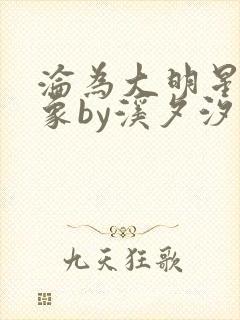 沦为大明星的对象by溪夕汐小说免费阅读