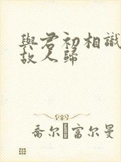 与君初相识犹如故人归