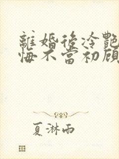 离婚后冷艳前妻悔不当初顾清雪在线阅读