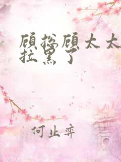 顾总顾太太把你拉黑了