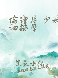 伦理片 少妇精油按摩