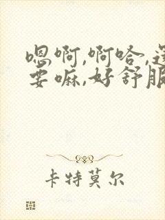 嗯啊,啊哈,还要嘛,好舒服啊,视频