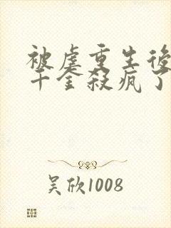 被虐重生后,真千金杀疯了阅读全集