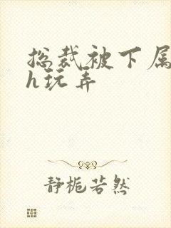 总裁被下属调教h玩弄