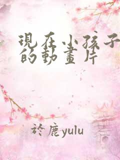 现在小孩子喜欢的动画片