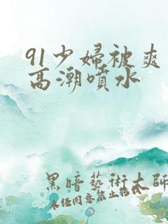 91少妇被爽到高潮喷水