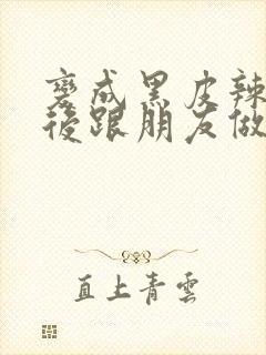 变成黑皮辣妹之后跟朋友做了