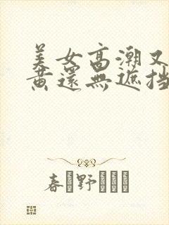 美女高潮又爽又黄还无遮挡