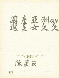 国产亚洲av精选美女久久久