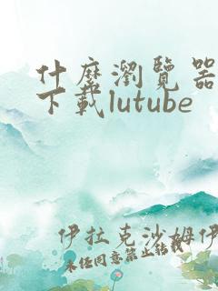 什么浏览器可以下载lutube