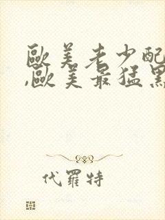 欧美老少配孩交,欧美最猛黑人xxxx黑人