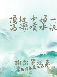 顶级少妇一线天高潮喷水流出白浆