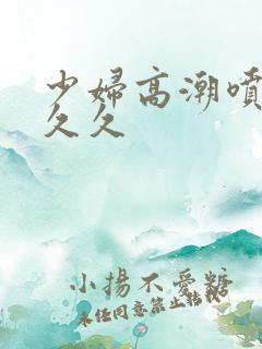 少妇高潮喷水久久久