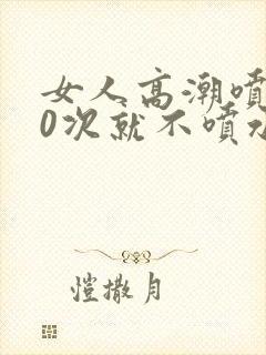 女人高潮喷水10次就不喷水了