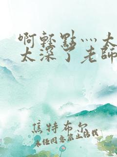 啊轻点灬太粗嗯太深了老师