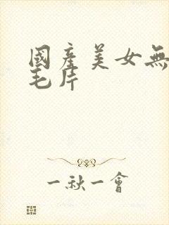 国产美女无遮挡毛片