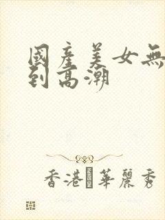 国产美女无套爽到高潮