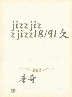 jizzjizzjizz18/91久久综合精品久久久
