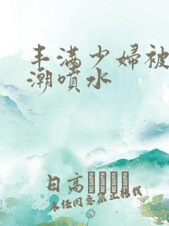 丰满少妇被爽高潮喷水