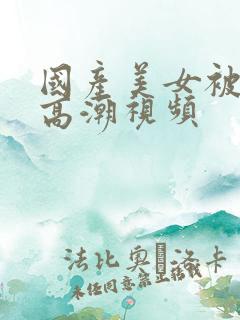 国产美女被爽到高潮视频