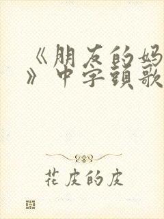 《朋友的妈妈7》中字头歌词妈妈的好