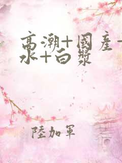 高潮+国产+喷水+白浆