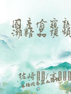 国产偷窥熟女高潮精品视频香