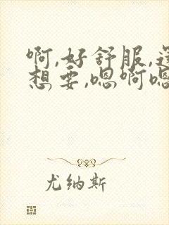 啊,好舒服,还想要,嗯啊嗯,好大