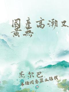 国产高潮又爽又黄无