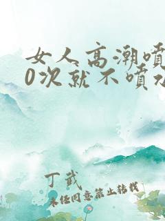 女人高潮喷水10次就不喷水了