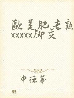 欧美肥老熟妇色xxxxx脚交