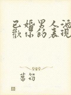 已婚男人酒后喜欢你的表现