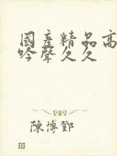 国产精品高潮呻吟声久久