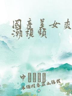 国产美女爽到高潮视频