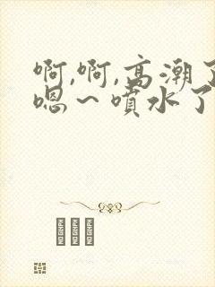 啊,啊,高潮了嗯～喷水了17c