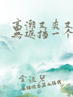 高潮又爽又黄又无遮挡一个人看的免费高清